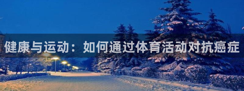 七星体育咩咩：健康与运动：如何通过体育活动对抗癌症